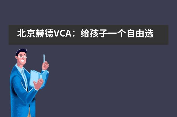 北京赫德VCA：给孩子一个自由选择的学习机会，他们的潜力会有多大？___1